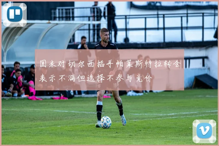 国米对切尔西插手帕莱斯特拉转会表示不满但选择不参与竞价