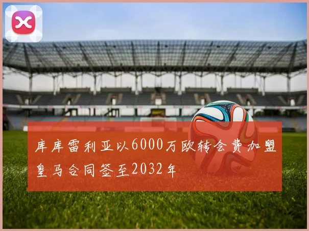 库库雷利亚以6000万欧转会费加盟皇马合同签至2032年