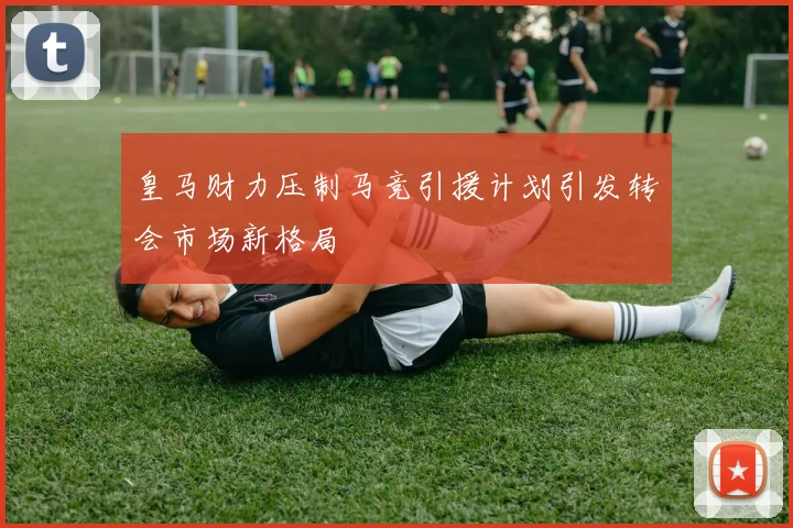 皇马财力压制马竞引援计划引发转会市场新格局