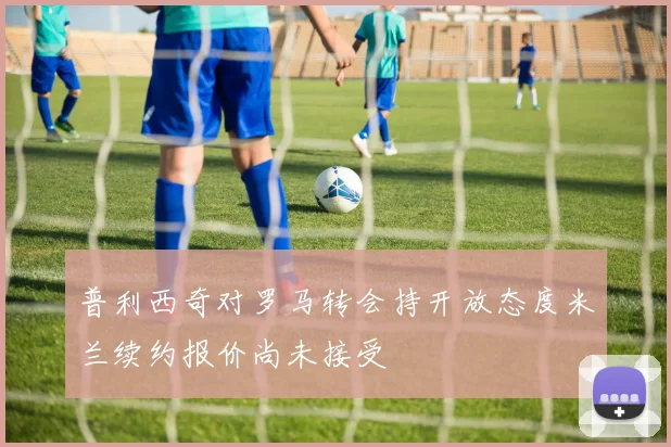 普利西奇对罗马转会持开放态度米兰续约报价尚未接受