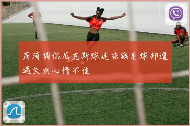 周琦调侃尼克斯球迷花钱看球却遭遇失利心情不佳