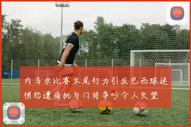 内马尔比赛末尾行为引发巴西球迷愤怒遭痛批与门将争吵令人失望