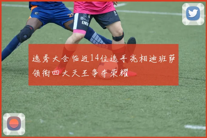 选秀大会临近14位选手亮相迪班萨领衔四大天王争夺荣耀