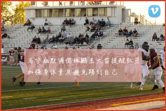 马宁幽默调侃韩鹏王大雷提醒队员加强身体素质避免踢到自己
