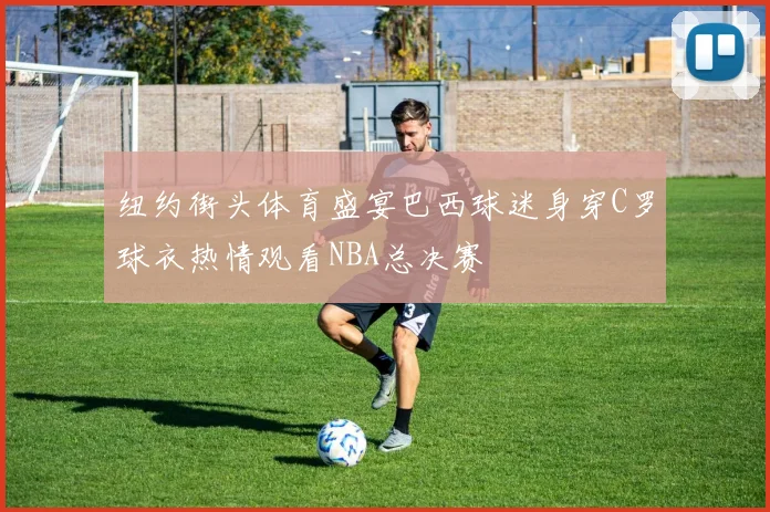 纽约街头体育盛宴巴西球迷身穿C罗球衣热情观看NBA总决赛