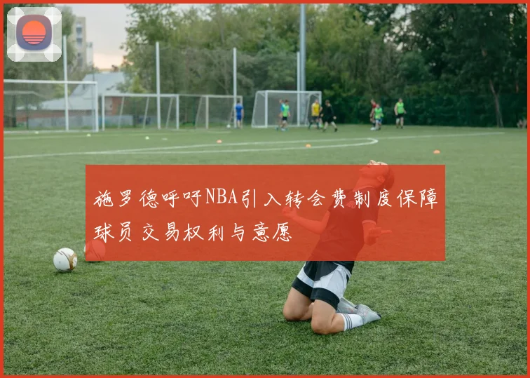 施罗德呼吁NBA引入转会费制度保障球员交易权利与意愿