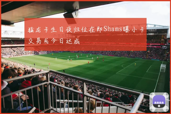 猛龙卡生日夜归位在即Shams曝小卡交易或今日达成