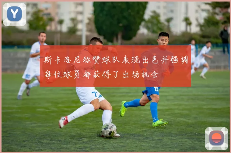 斯卡洛尼称赞球队表现出色并强调每位球员都获得了出场机会