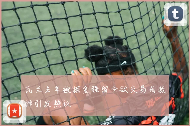 瓦兰去年被掘金强留今欲交易或裁掉引发热议