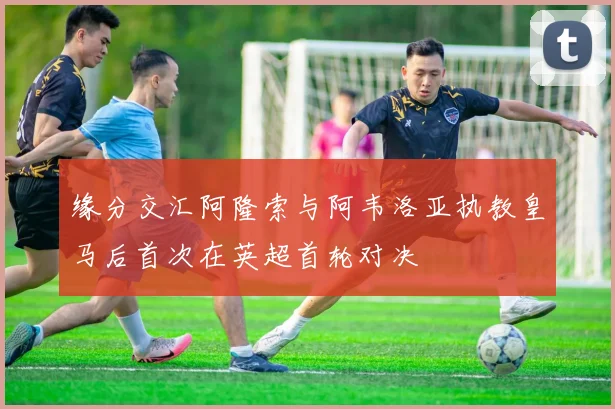 缘分交汇阿隆索与阿韦洛亚执教皇马后首次在英超首轮对决