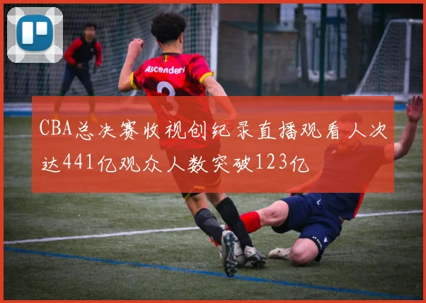 CBA总决赛收视创纪录直播观看人次达441亿观众人数突破123亿