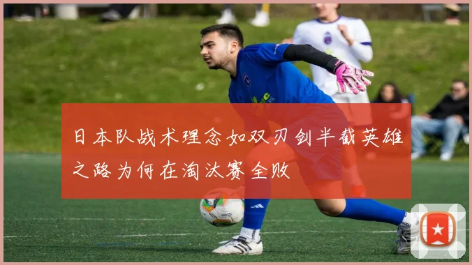 日本队战术理念如双刃剑半截英雄之路为何在淘汰赛全败