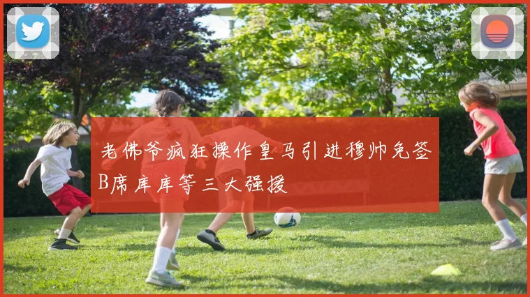 老佛爷疯狂操作皇马引进穆帅免签B席库库等三大强援